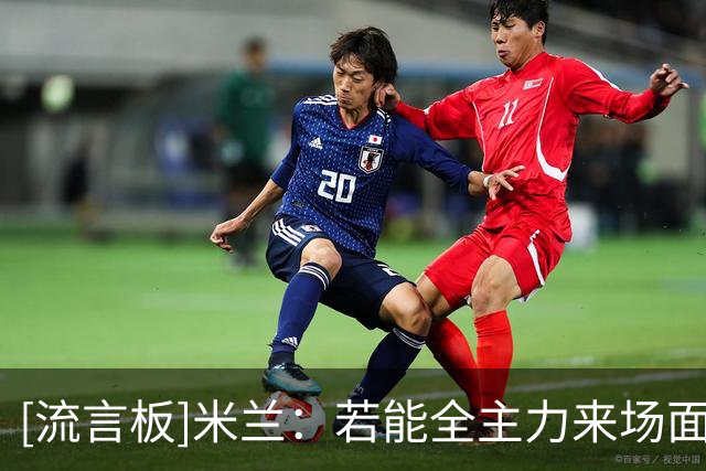 [流言板]米兰：若能全主力来场面会不一样，要开始备战和天津的比赛